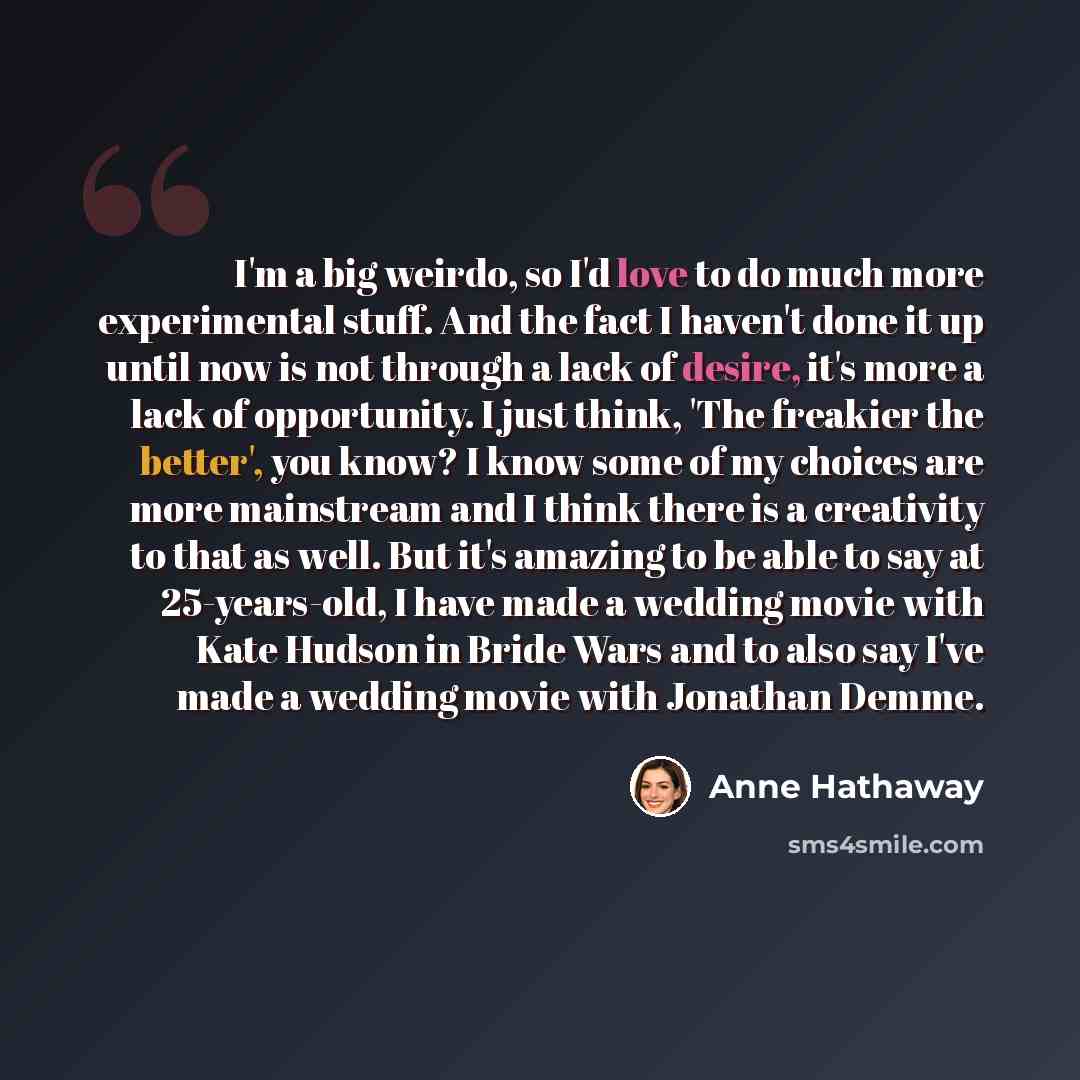 “I'm a big weirdo, so I'd love to do much more experimental stuff. And the fact I haven't done it up until now is not through a lack of desire, it's more a lack of opportunity. I just think, 'The freakier the better', you know? I know some of my choices are more mainstream and I think there is a…” quote by Anne Hathaway