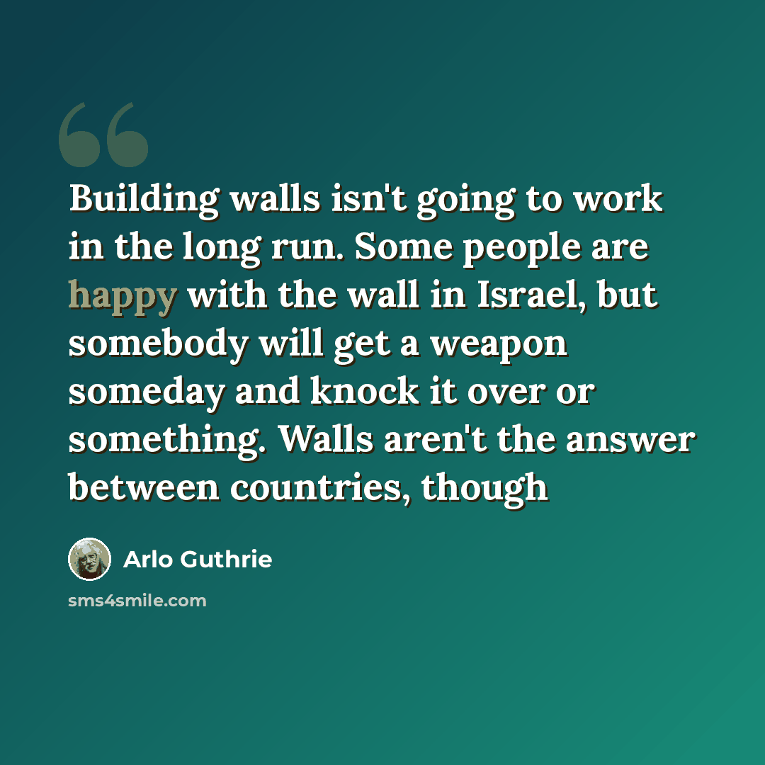 “Building walls isn't going to work in the long run. Some people are happy with the wall in Israel, but somebody will get a weapon someday and knock it over or something. Walls aren't the answer between countries, though” quote by Arlo Guthrie