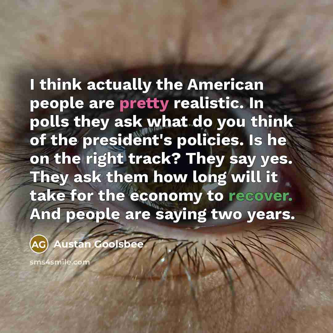 “I think actually the American people are pretty realistic. In polls they ask what do you think of the president's policies. Is he on the right track? They say yes. They ask them how long will it take for the economy to recover. And people are saying two years.” quote by Austan Goolsbee