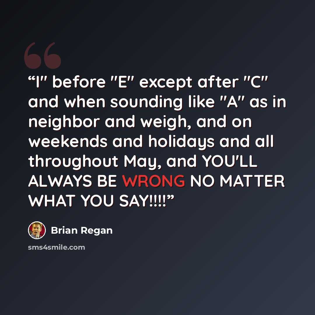 “I" before "E" except after "C" and when sounding like "A" as in neighbor and weigh, and on weekends and holidays and all throughout May, and YOU'LL ALWAYS BE WRONG NO MATTER WHAT YOU SAY!!!!” quote by Brian Regan