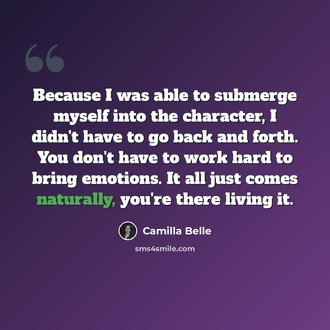 “Because I was able to submerge myself into the character, I didn't have to go back and forth. You don't have to work hard to bring emotions. It all just comes naturally, you're there living it.” quote by Camilla Belle