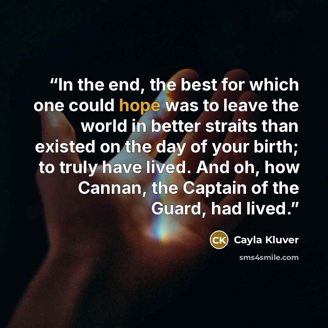 “In the end, the best for which one could hope was to leave the world in better straits than existed on the day of your birth; to truly have lived. And oh, how Cannan, the Captain of the Guard, had lived.” quote by Cayla Kluver