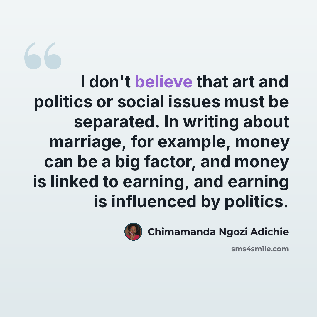 “I don't believe that art and politics or social issues must be separated. In writing about marriage, for example, money can be a big factor, and money is linked to earning, and earning is influenced by politics.” quote by Chimamanda Ngozi Adichie