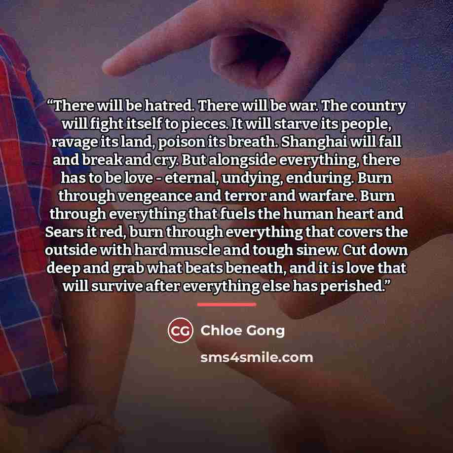 “There will be hatred. There will be war. The country will fight itself to pieces. It will starve its people, ravage its land, poison its breath. Shanghai will fall and break and cry. But alongside everything, there has to be love - eternal, undying, enduring. Burn through vengeance and terror and…” quote by Chloe Gong