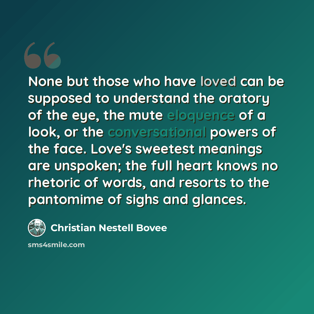 “None but those who have loved can be supposed to understand the oratory of the eye, the mute eloquence of a look, or the conversational powers of the face. Love's sweetest meanings are unspoken; the full heart knows no rhetoric of words, and resorts to the pantomime of sighs and glances.” quote by Christian Nestell Bovee