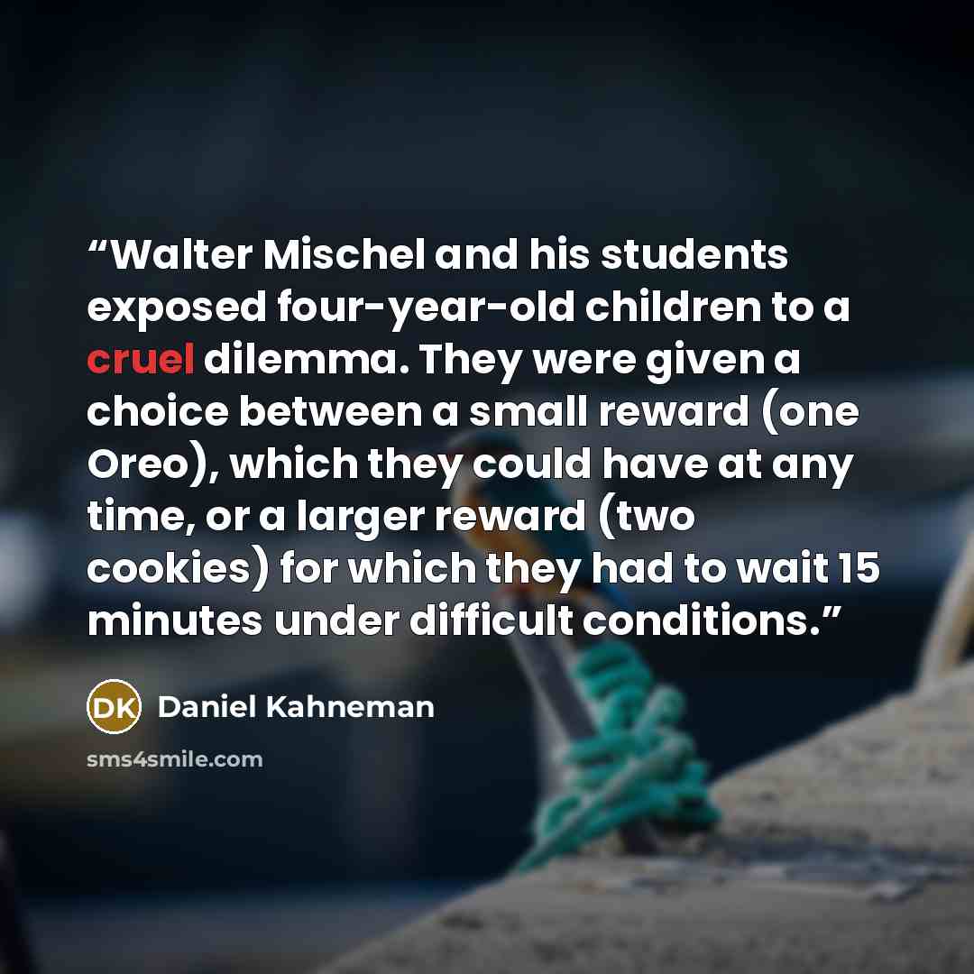 “Walter Mischel and his students exposed four-year-old children to a cruel dilemma. They were given a choice between a small reward (one Oreo), which they could have at any time, or a larger reward (two cookies) for which they had to wait 15 minutes under difficult conditions.” quote by Daniel Kahneman