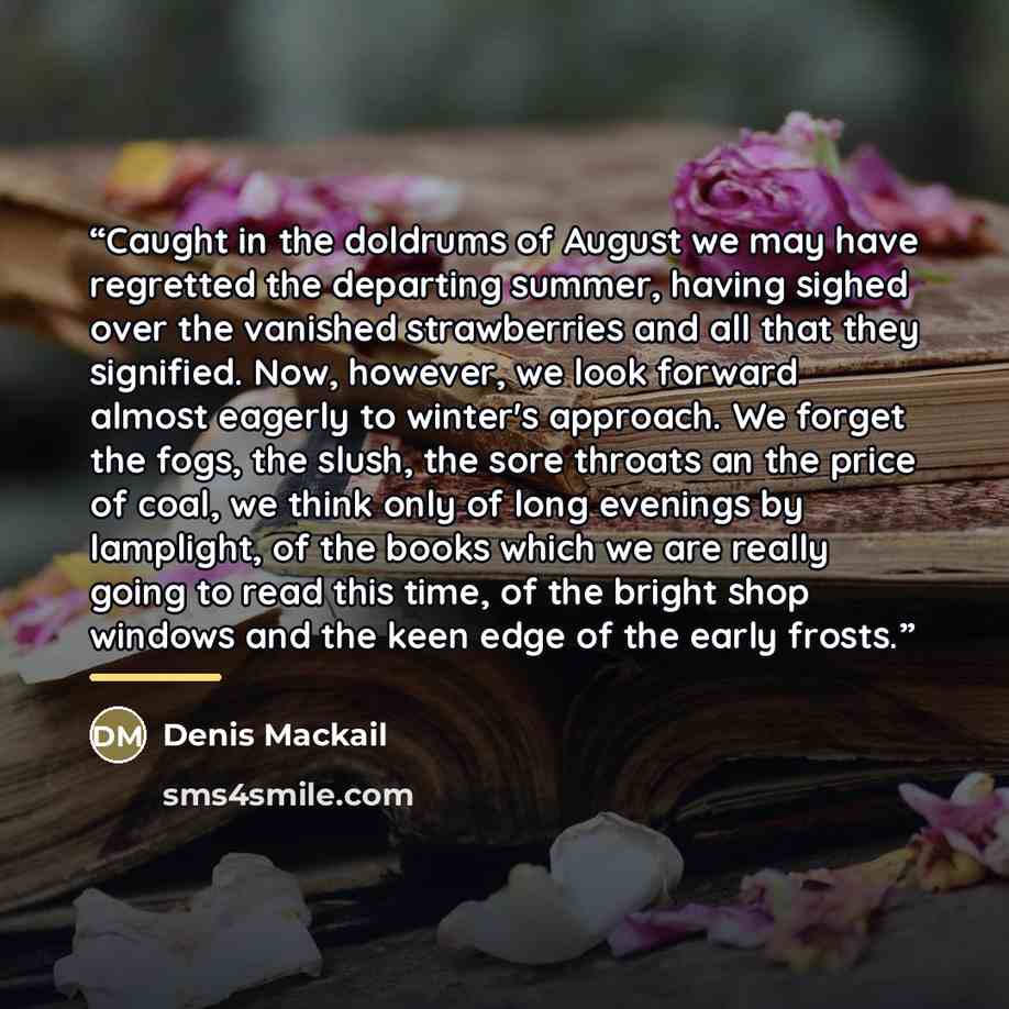 “Caught in the doldrums of August we may have regretted the departing summer, having sighed over the vanished strawberries and all that they signified. Now, however, we look forward almost eagerly to winter's approach. We forget the fogs, the slush, the sore throats an the price of coal, we think…” quote by Denis Mackail