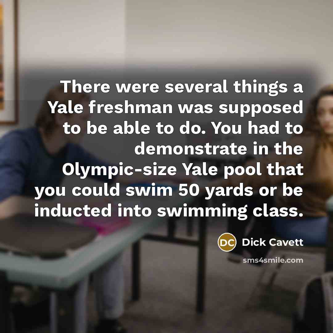 “There were several things a Yale freshman was supposed to be able to do. You had to demonstrate in the Olympic-size Yale pool that you could swim 50 yards or be inducted into swimming class.” quote by Dick Cavett