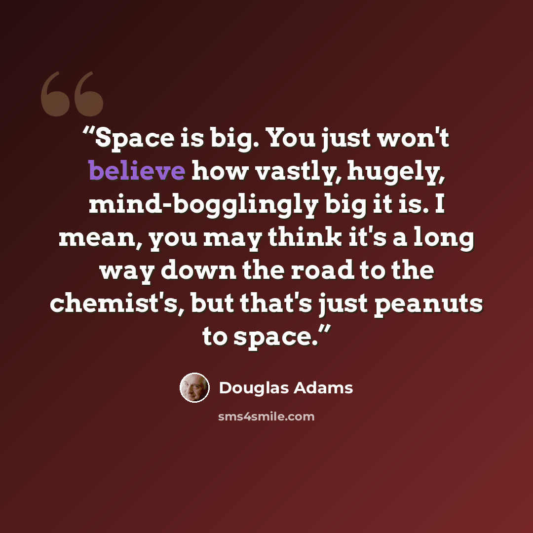 “Space is big. You just won't believe how vastly, hugely, mind-bogglingly big it is. I mean, you may think it's a long way down the road to the chemist's, but that's just peanuts to space.” quote by Douglas Adams