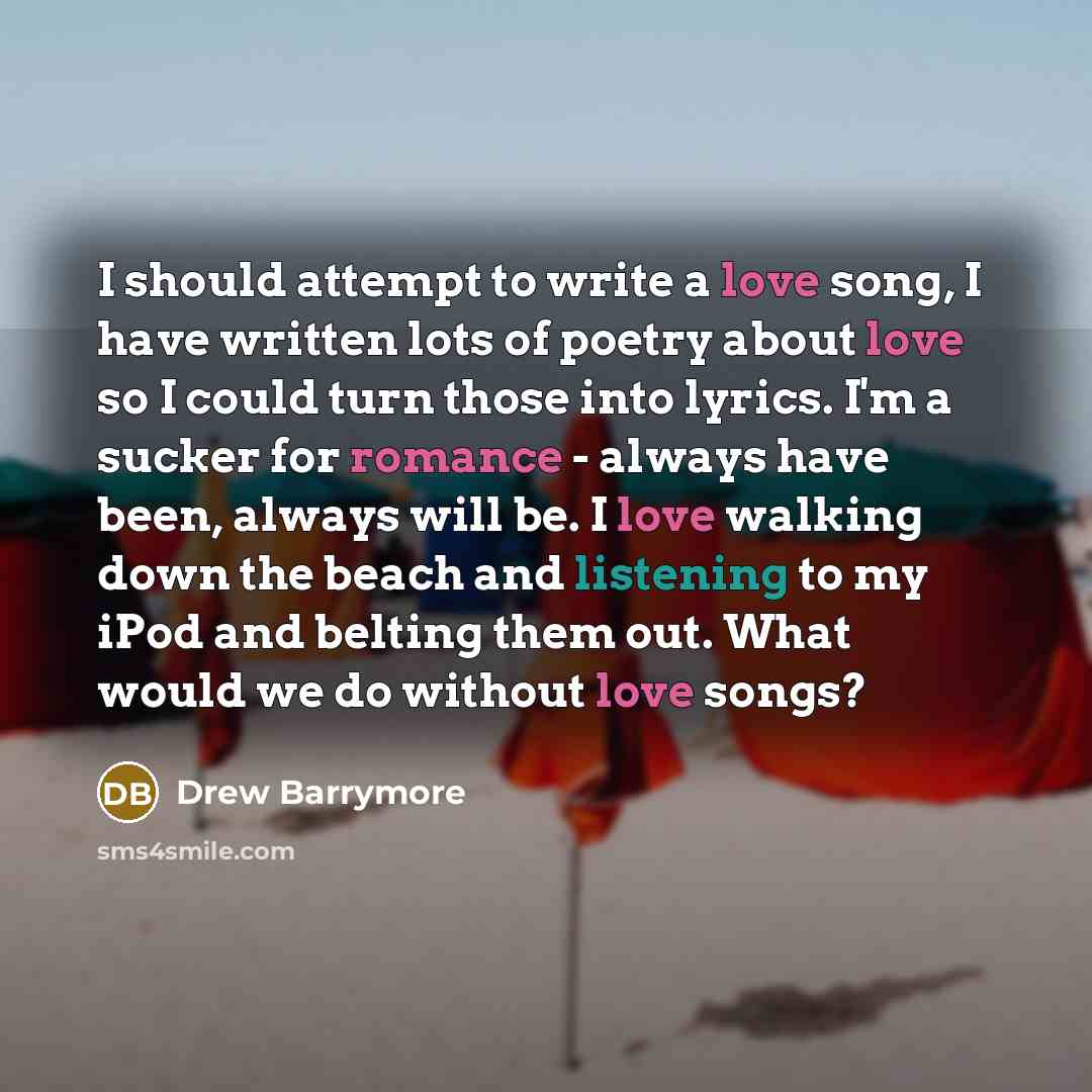 “I should attempt to write a love song, I have written lots of poetry about love so I could turn those into lyrics. I'm a sucker for romance - always have been, always will be. I love walking down the beach and listening to my iPod and belting them out. What would we do without love songs?” quote by Drew Barrymore