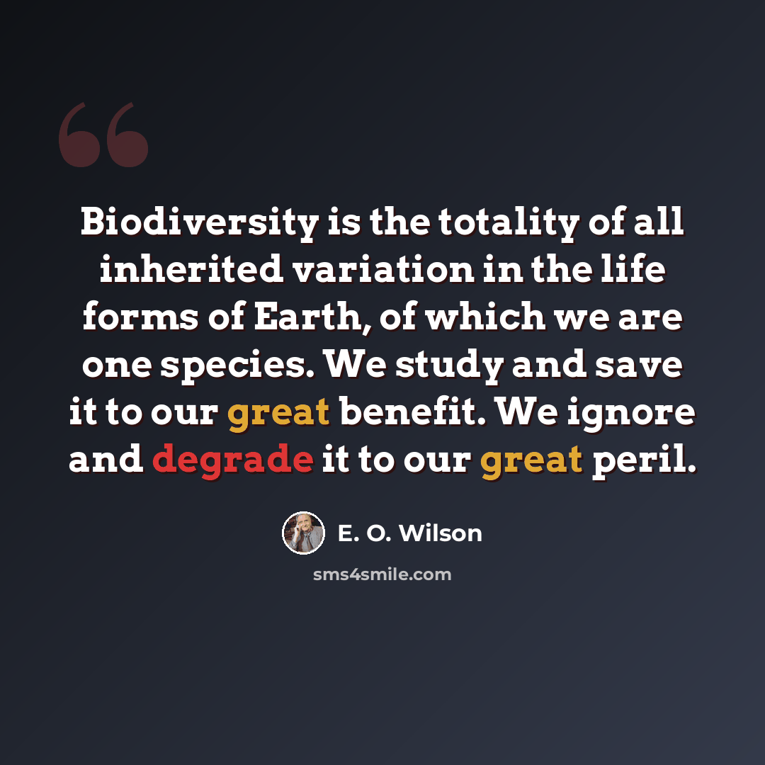 “Biodiversity is the totality of all inherited variation in the life forms of Earth, of which we are one species. We study and save it to our great benefit. We ignore and degrade it to our great peril.” quote by E. O. Wilson