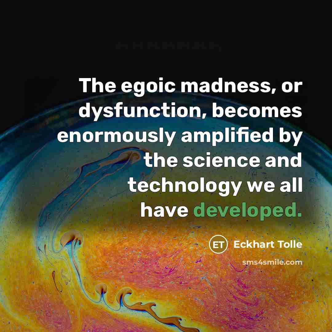 “The egoic madness, or dysfunction, becomes enormously amplified by the science and technology we all have developed.” quote by Eckhart Tolle