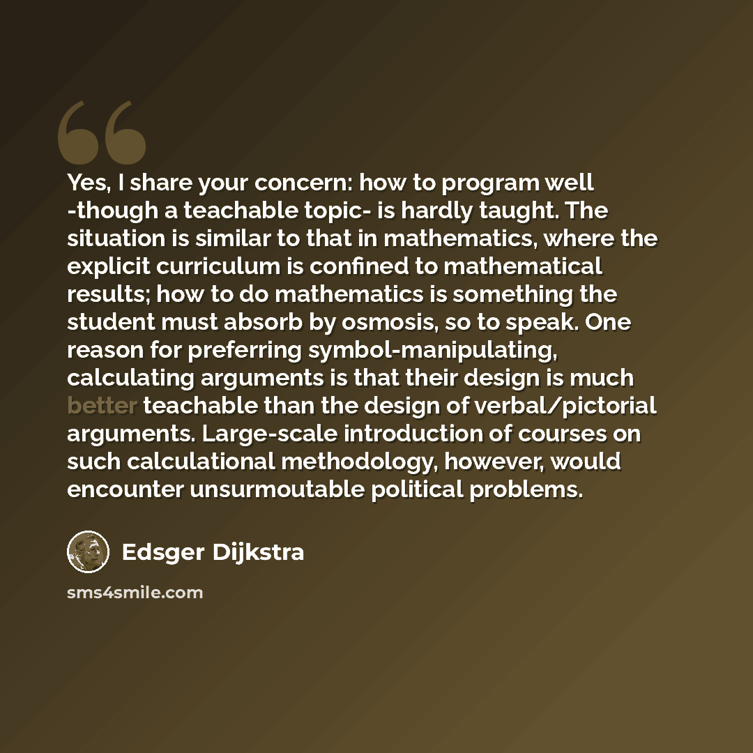 “Yes, I share your concern: how to program well -though a teachable topic- is hardly taught. The situation is similar to that in mathematics, where the explicit curriculum is confined to mathematical results; how to do mathematics is something the student must absorb by osmosis, so to speak. One…” quote by Edsger Dijkstra