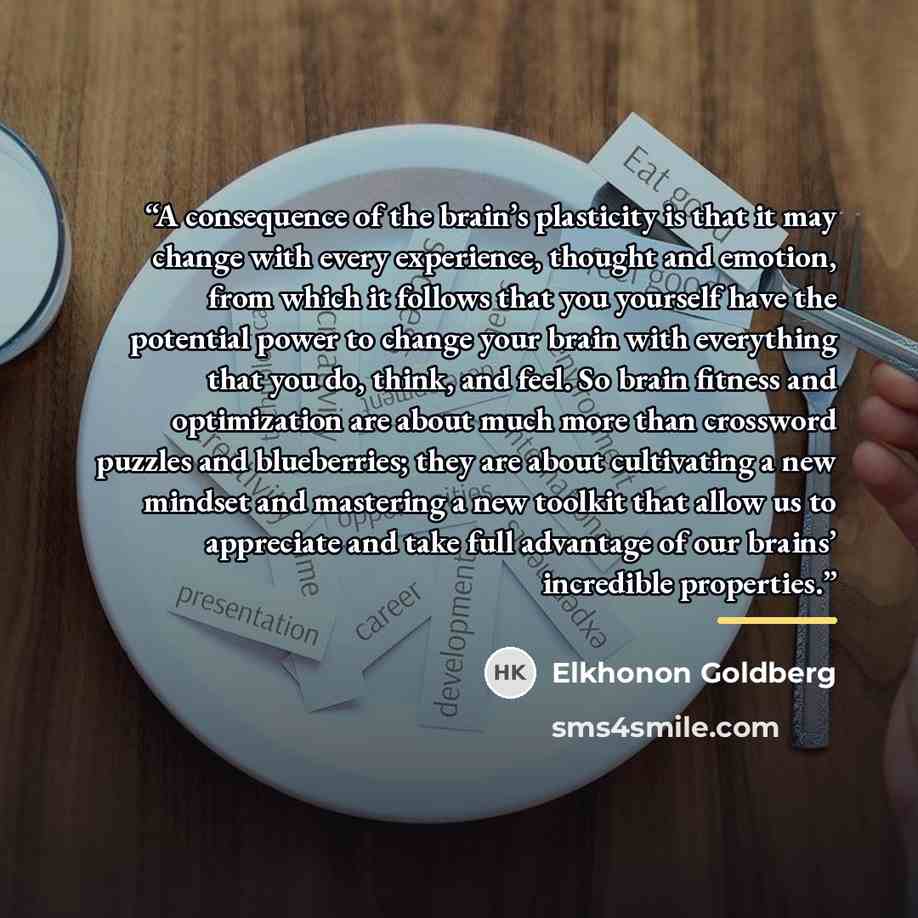 “A consequence of the brain’s plasticity is that it may change with every experience, thought and emotion, from which it follows that you yourself have the potential power to change your brain with everything that you do, think, and feel. So brain fitness and optimization are about much more than…” quote by Elkhonon Goldberg