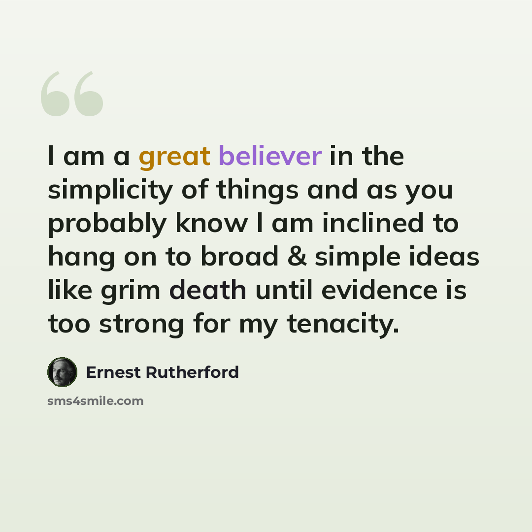 “I am a great believer in the simplicity of things and as you probably know I am inclined to hang on to broad & simple ideas like grim death until evidence is too strong for my tenacity.” quote by Ernest Rutherford