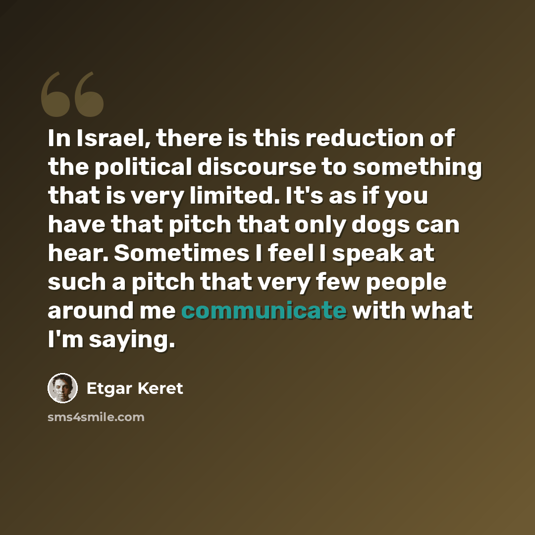 “In Israel, there is this reduction of the political discourse to something that is very limited. It's as if you have that pitch that only dogs can hear. Sometimes I feel I speak at such a pitch that very few people around me communicate with what I'm saying.” quote by Etgar Keret