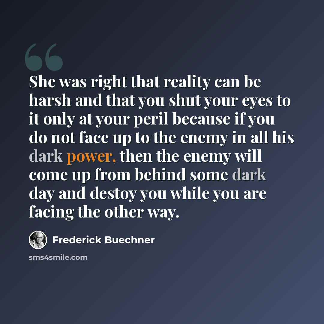 “She was right that reality can be harsh and that you shut your eyes to it only at your peril because if you do not face up to the enemy in all his dark power, then the enemy will come up from behind some dark day and destoy you while you are facing the other way.” quote by Frederick Buechner