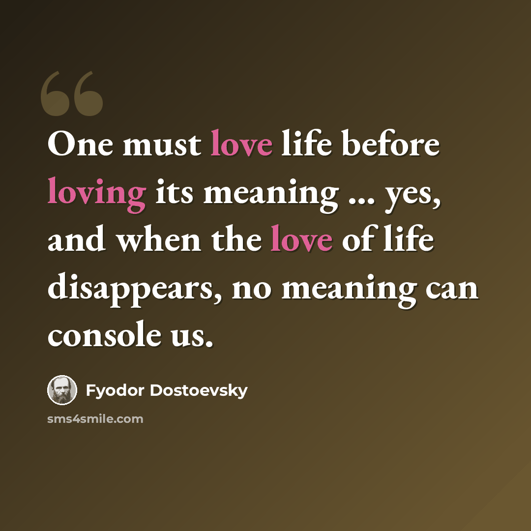 “One must love life before loving its meaning ... yes, and when the love of life disappears, no meaning can console us.” quote by Fyodor Dostoevsky