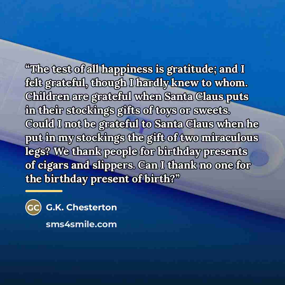 “The test of all happiness is gratitude; and I felt grateful, though I hardly knew to whom. Children are grateful when Santa Claus puts in their stockings gifts of toys or sweets. Could I not be grateful to Santa Claus when he put in my stockings the gift of two miraculous legs? We thank people for…” quote by G.K. Chesterton