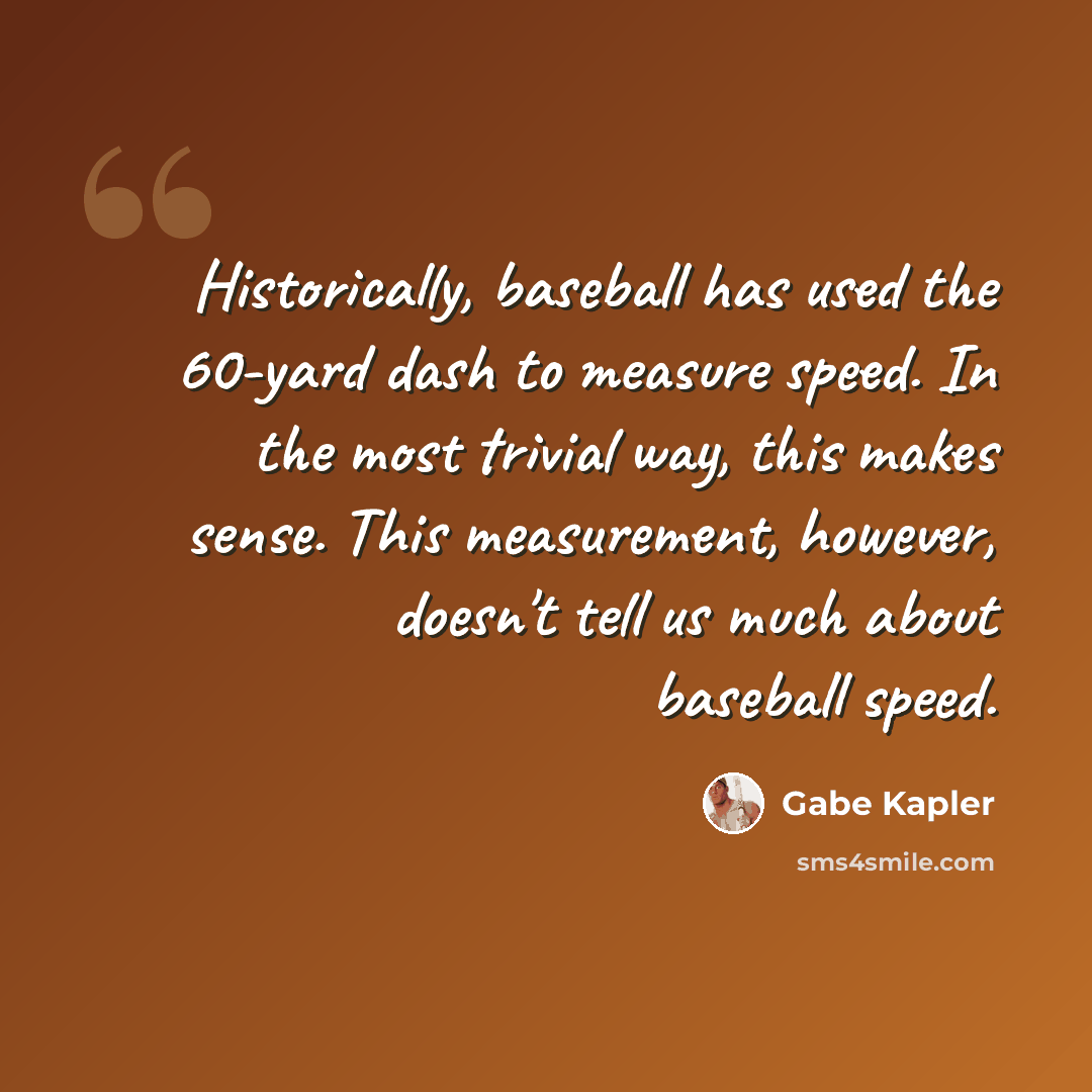 “Historically, baseball has used the 60-yard dash to measure speed. In the most trivial way, this makes sense. This measurement, however, doesn't tell us much about baseball speed.” quote by Gabe Kapler