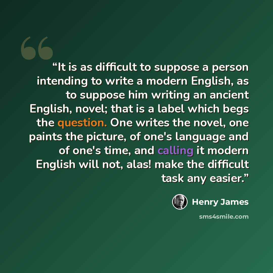 “It is as difficult to suppose a person intending to write a modern English, as to suppose him writing an ancient English, novel; that is a label which begs the question. One writes the novel, one paints the picture, of one's language and of one's time, and calling it modern English will not, alas!…” quote by Henry James