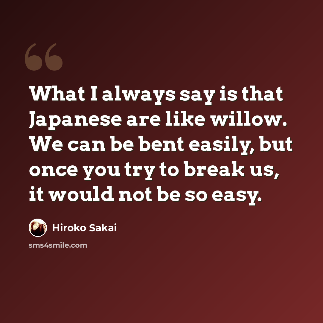 “What I always say is that Japanese are like willow. We can be bent easily, but once you try to break us, it would not be so easy.” quote by Hiroko Sakai