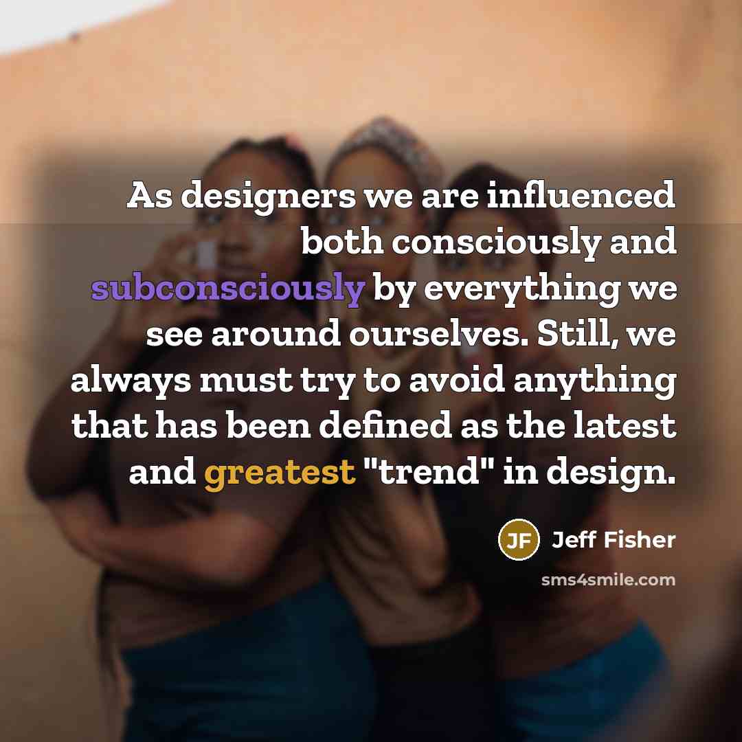 “As designers we are influenced both consciously and subconsciously by everything we see around ourselves. Still, we always must try to avoid anything that has been defined as the latest and greatest "trend" in design.” quote by Jeff Fisher