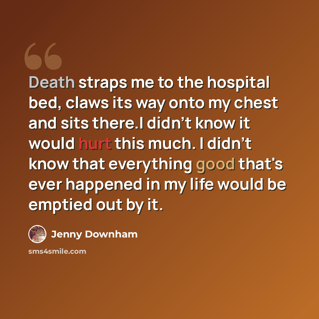 “Death straps me to the hospital bed, claws its way onto my chest and sits there.I didn't know it would hurt this much. I didn't know that everything good that's ever happened in my life would be emptied out by it.” quote by Jenny Downham