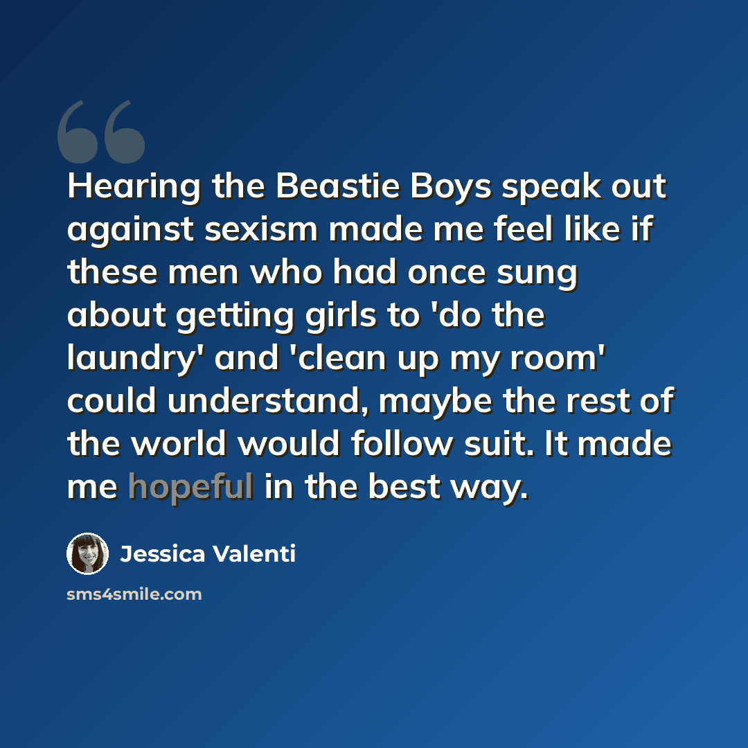 “Hearing the Beastie Boys speak out against sexism made me feel like if these men who had once sung about getting girls to 'do the laundry' and 'clean up my room' could understand, maybe the rest of the world would follow suit. It made me hopeful in the best way.” quote by Jessica Valenti