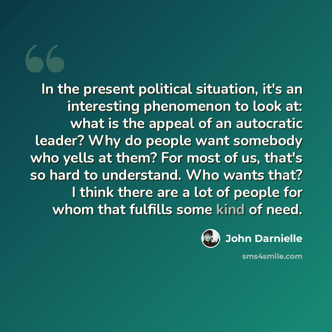 “In the present political situation, it's an interesting phenomenon to look at: what is the appeal of an autocratic leader? Why do people want somebody who yells at them? For most of us, that's so hard to understand. Who wants that? I think there are a lot of people for whom that fulfills some kind…” quote by John Darnielle