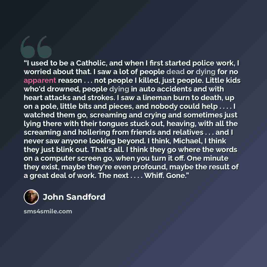“I used to be a Catholic, and when I first started police work, I worried about that. I saw a lot of people dead or dying for no apparent reason . . . not people I killed, just people. Little kids who'd drowned, people dying in auto accidents and with heart attacks and strokes. I saw a lineman burn…” quote by John Sandford