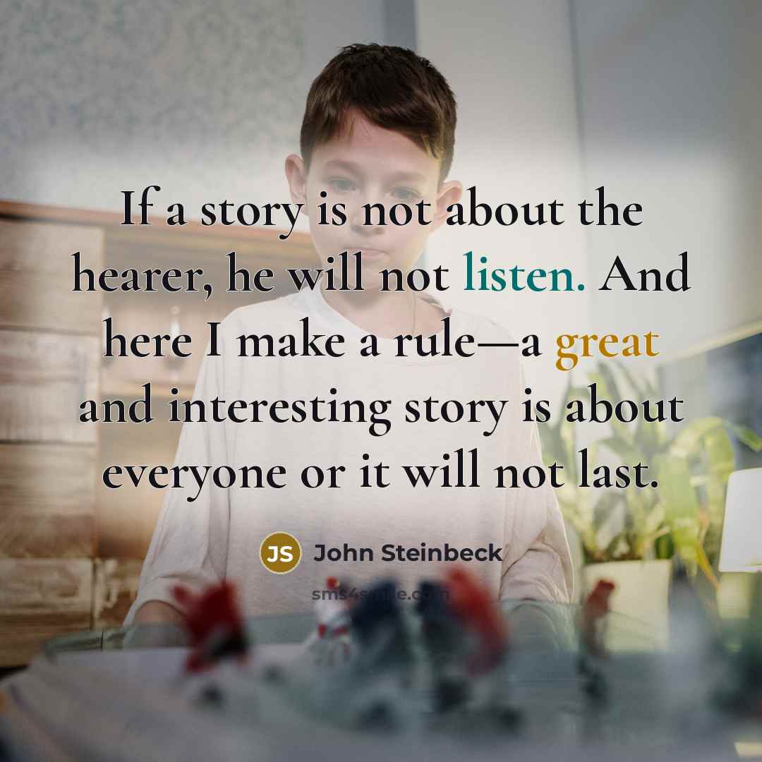 “If a story is not about the hearer, he will not listen. And here I make a rule—a great and interesting story is about everyone or it will not last.” quote by John Steinbeck
