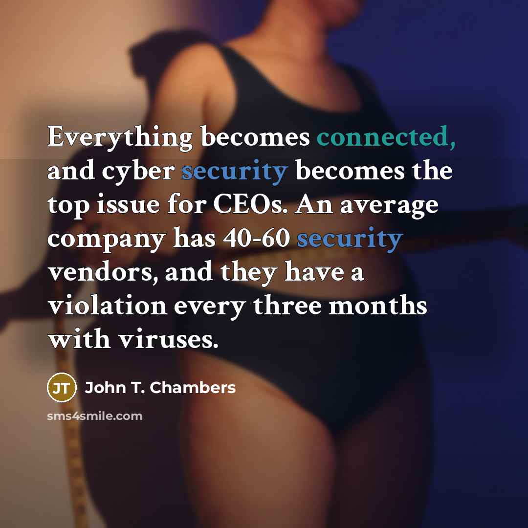 “Everything becomes connected, and cyber security becomes the top issue for CEOs. An average company has 40-60 security vendors, and they have a violation every three months with viruses.” quote by John T. Chambers