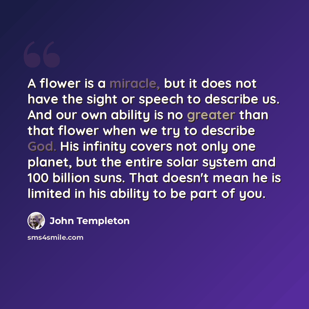“A flower is a miracle, but it does not have the sight or speech to describe us. And our own ability is no greater than that flower when we try to describe God. His infinity covers not only one planet, but the entire solar system and 100 billion suns. That doesn't mean he is limited in his ability…” quote by John Templeton