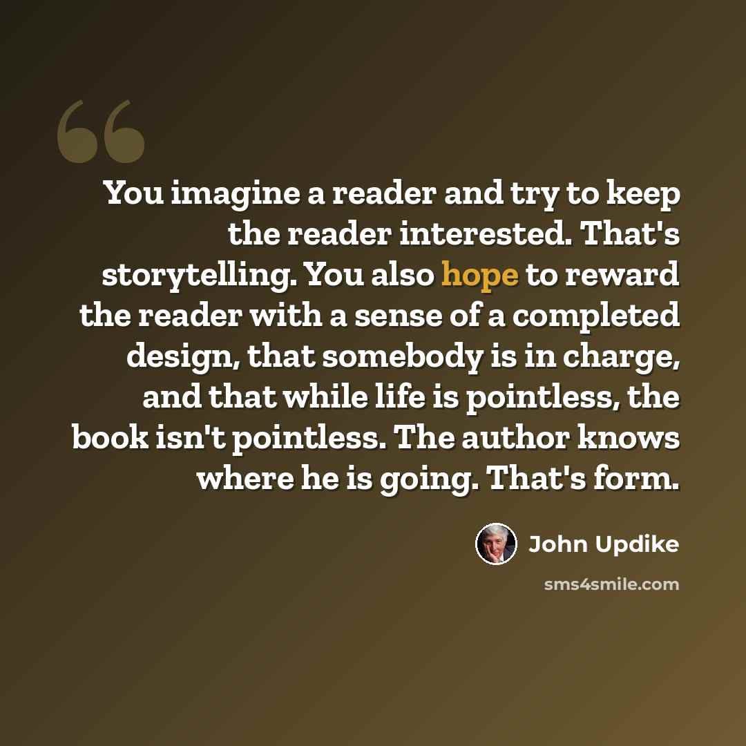 “You imagine a reader and try to keep the reader interested. That's storytelling. You also hope to reward the reader with a sense of a completed design, that somebody is in charge, and that while life is pointless, the book isn't pointless. The author knows where he is going. That's form.” quote by John Updike