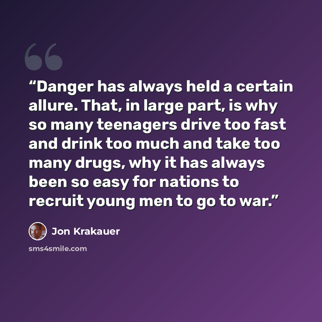 “Danger has always held a certain allure. That, in large part, is why so many teenagers drive too fast and drink too much and take too many drugs, why it has always been so easy for nations to recruit young men to go to war.” quote by Jon Krakauer