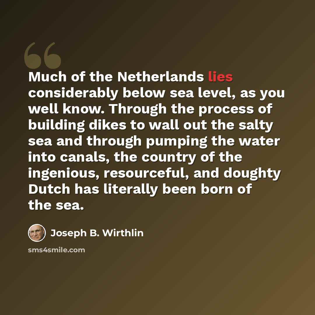 “Much of the Netherlands lies considerably below sea level, as you well know. Through the process of building dikes to wall out the salty sea and through pumping the water into canals, the country of the ingenious, resourceful, and doughty Dutch has literally been born of the sea.” quote by Joseph B. Wirthlin