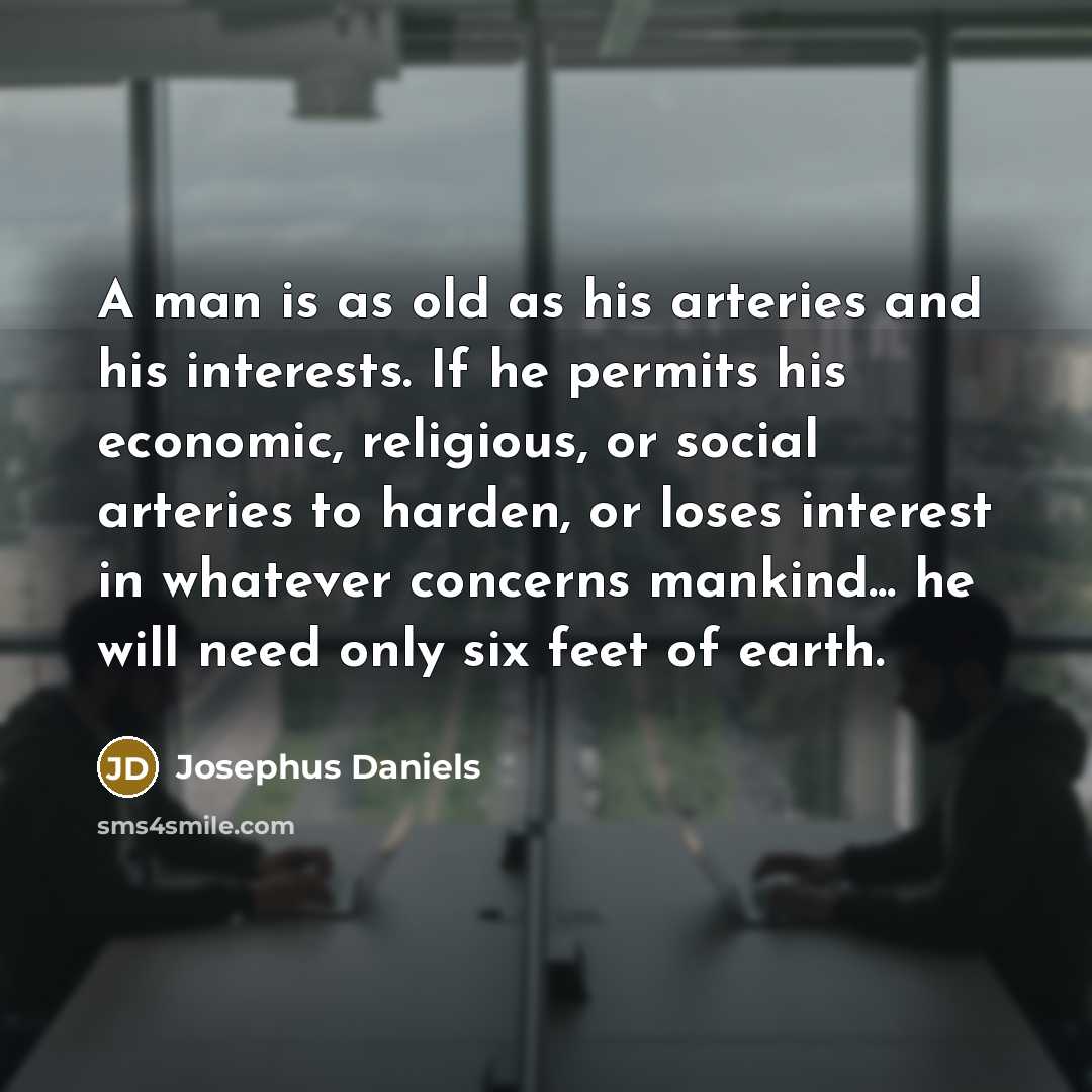 “A man is as old as his arteries and his interests. If he permits his economic, religious, or social arteries to harden, or loses interest in whatever concerns mankind... he will need only six feet of earth.” quote by Josephus Daniels