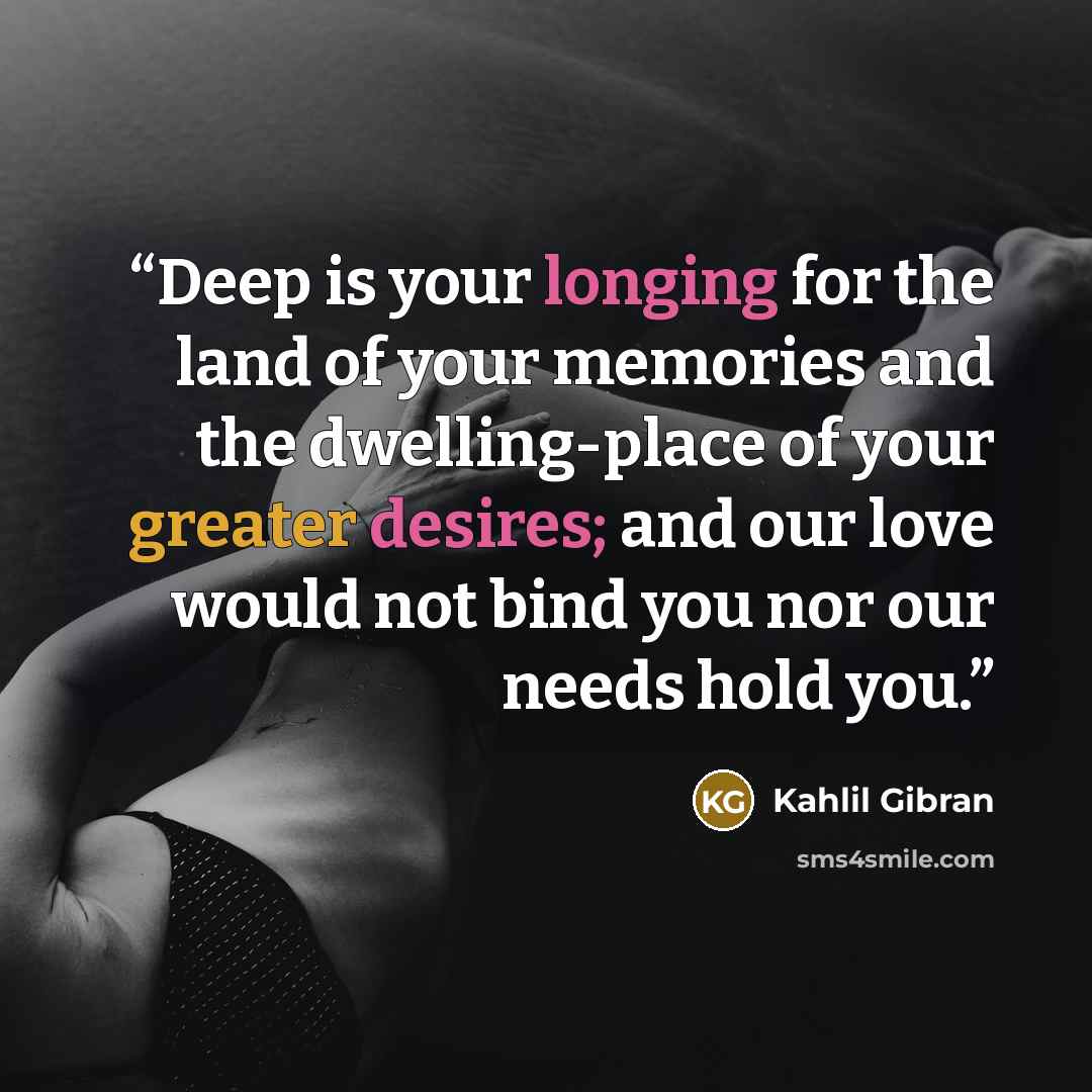 “Deep is your longing for the land of your memories and the dwelling-place of your greater desires; and our love would not bind you nor our needs hold you.” quote by Kahlil Gibran