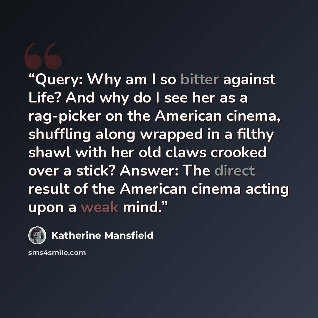 “Query: Why am I so bitter against Life? And why do I see her as a rag-picker on the American cinema, shuffling along wrapped in a filthy shawl with her old claws crooked over a stick? Answer: The direct result of the American cinema acting upon a weak mind.” quote by Katherine Mansfield