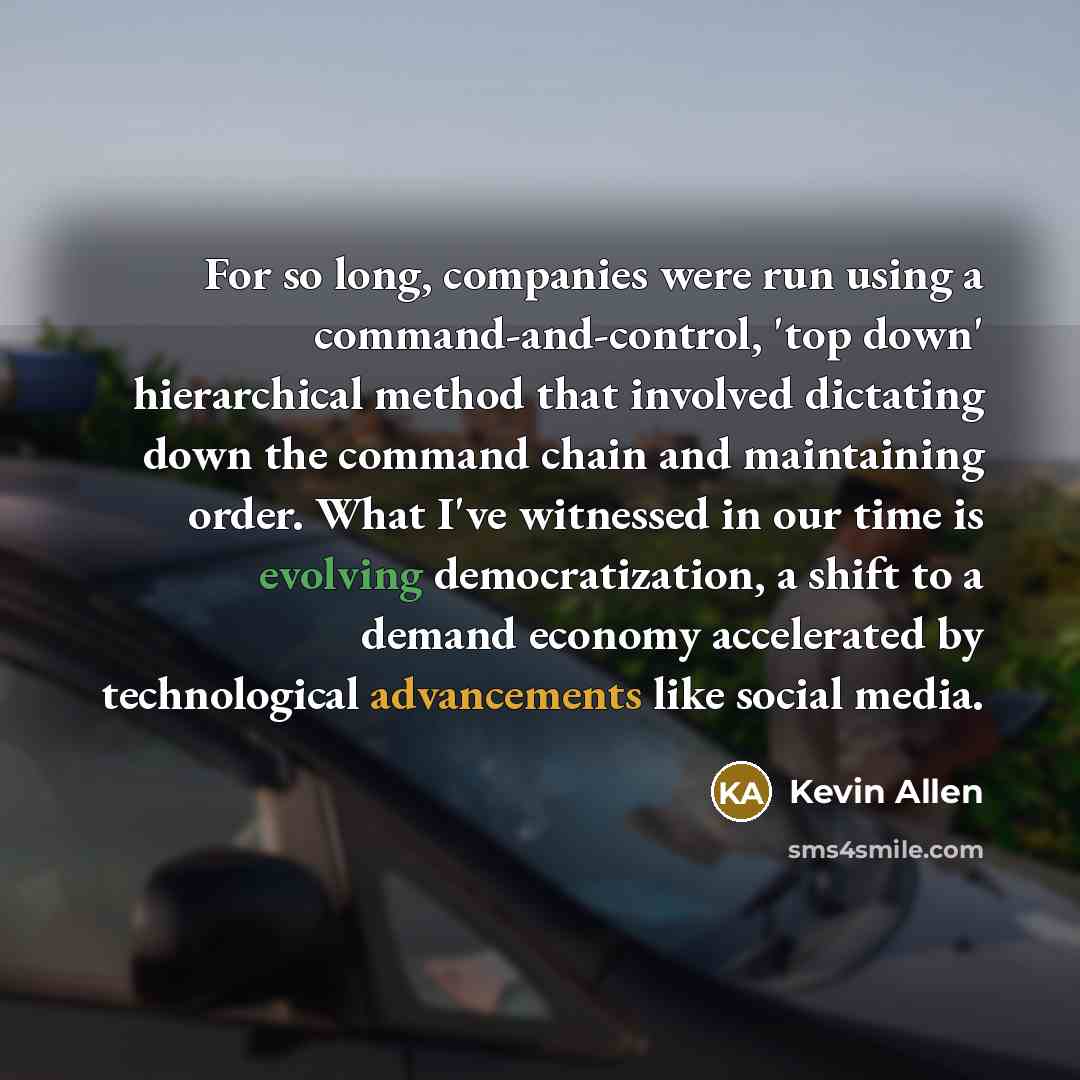 “For so long, companies were run using a command-and-control, 'top down' hierarchical method that involved dictating down the command chain and maintaining order. What I've witnessed in our time is evolving democratization, a shift to a demand economy accelerated by technological advancements like…” quote by Kevin Allen