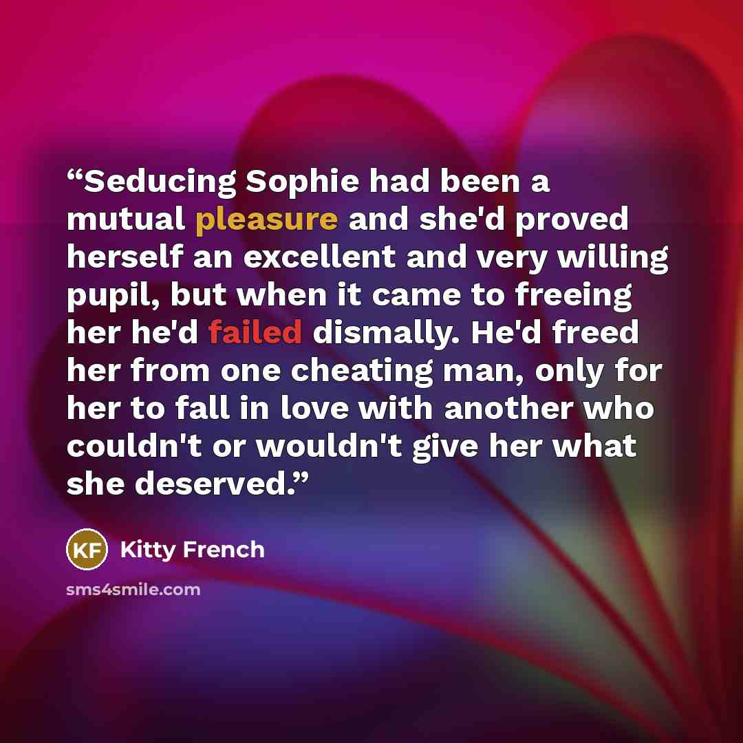 “Seducing Sophie had been a mutual pleasure and she'd proved herself an excellent and very willing pupil, but when it came to freeing her he'd failed dismally. He'd freed her from one cheating man, only for her to fall in love with another who couldn't or wouldn't give her what she deserved.” quote by Kitty French