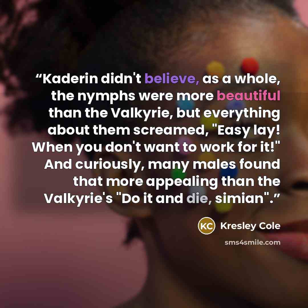 “Kaderin didn't believe, as a whole, the nymphs were more beautiful than the Valkyrie, but everything about them screamed, "Easy lay! When you don't want to work for it!" And curiously, many males found that more appealing than the Valkyrie's "Do it and die, simian".” quote by Kresley Cole