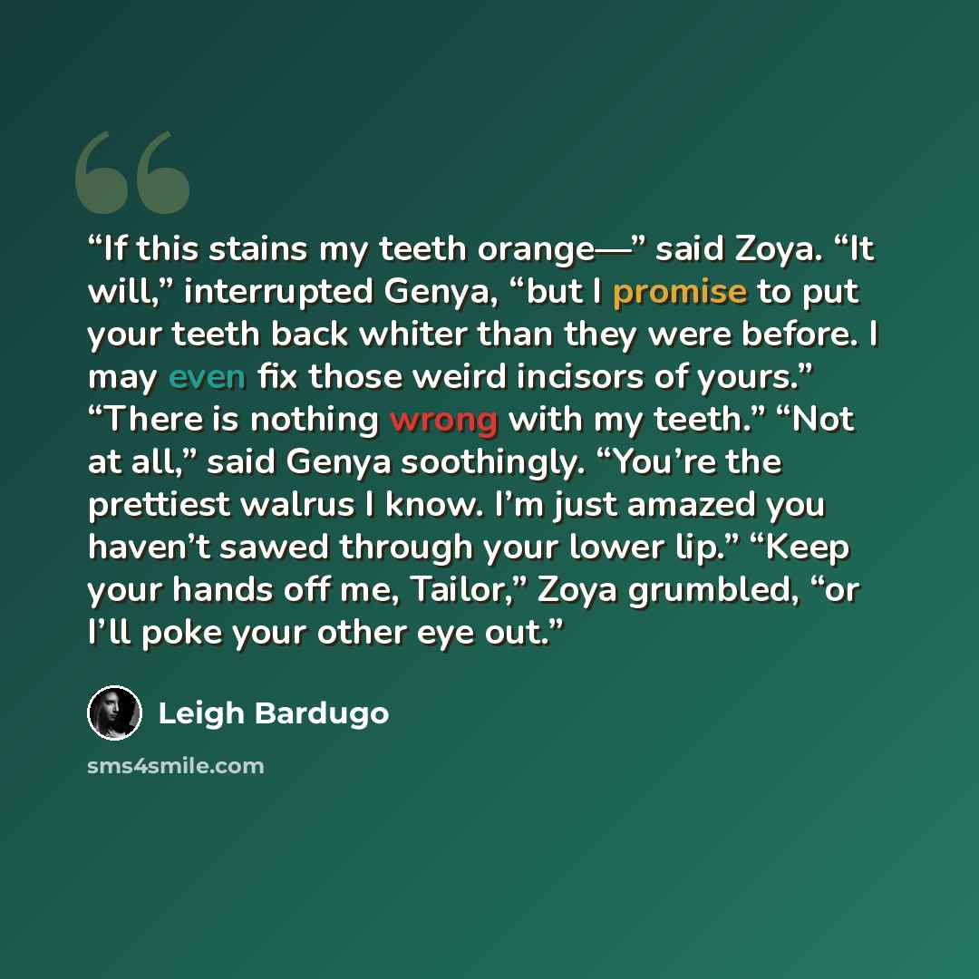 “If this stains my teeth orange—” said Zoya. “It will,” interrupted Genya, “but I promise to put your teeth back whiter than they were before. I may even fix those weird incisors of yours.” “There is nothing wrong with my teeth.” “Not at all,” said Genya soothingly. “You’re the prettiest walrus I…” quote by Leigh Bardugo