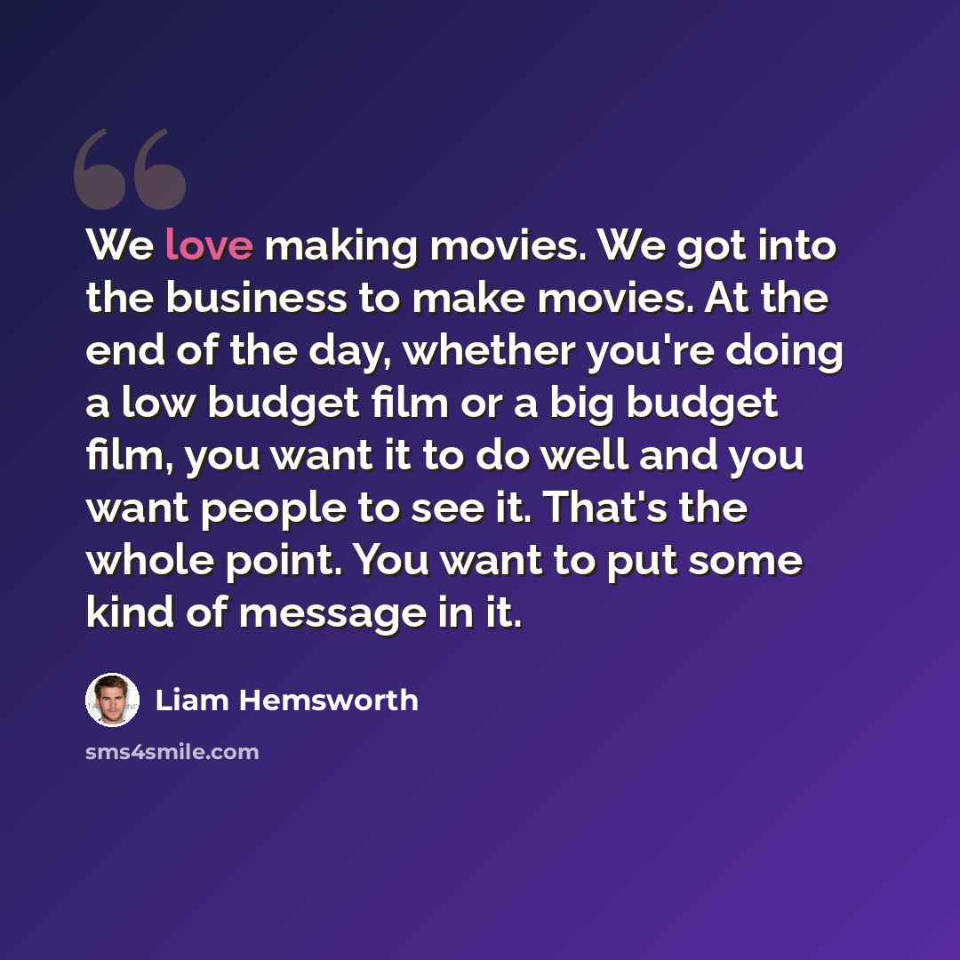 “We love making movies. We got into the business to make movies. At the end of the day, whether you're doing a low budget film or a big budget film, you want it to do well and you want people to see it. That's the whole point. You want to put some kind of message in it.” quote by Liam Hemsworth