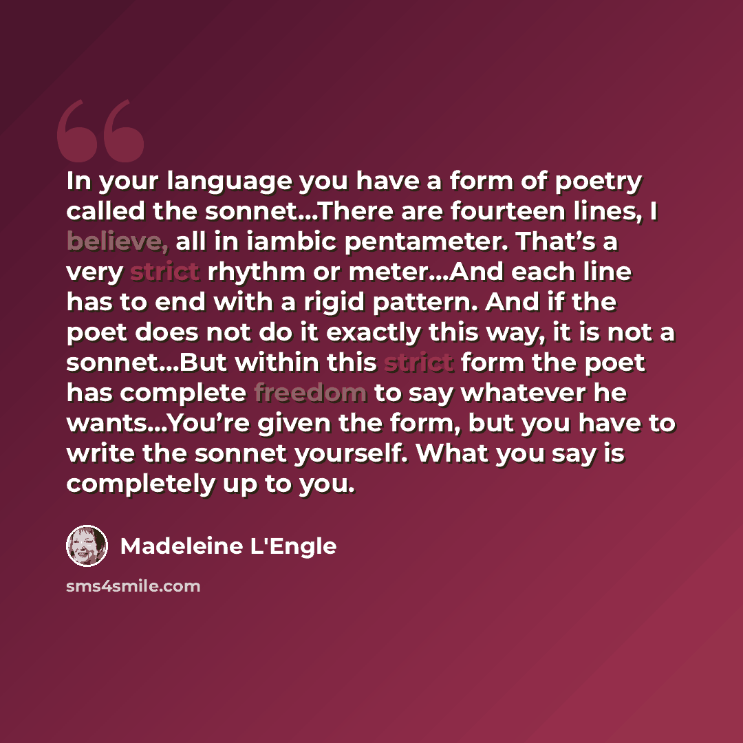 “In your language you have a form of poetry called the sonnet…There are fourteen lines, I believe, all in iambic pentameter. That’s a very strict rhythm or meter…And each line has to end with a rigid pattern. And if the poet does not do it exactly this way, it is not a sonnet…But within this strict…” quote by Madeleine L'Engle