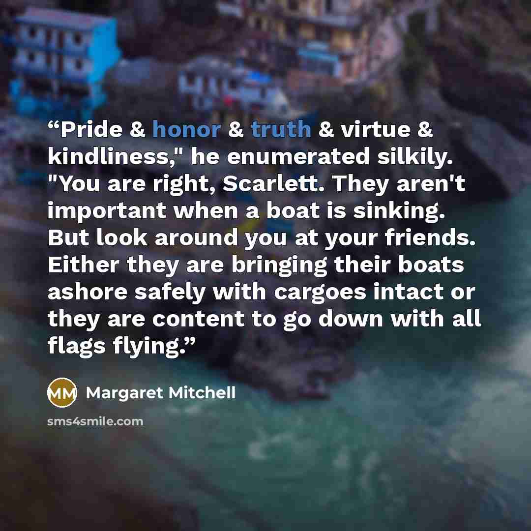 “Pride & honor & truth & virtue & kindliness," he enumerated silkily. "You are right, Scarlett. They aren't important when a boat is sinking. But look around you at your friends. Either they are bringing their boats ashore safely with cargoes intact or they are content to go down with all flags…” quote by Margaret Mitchell