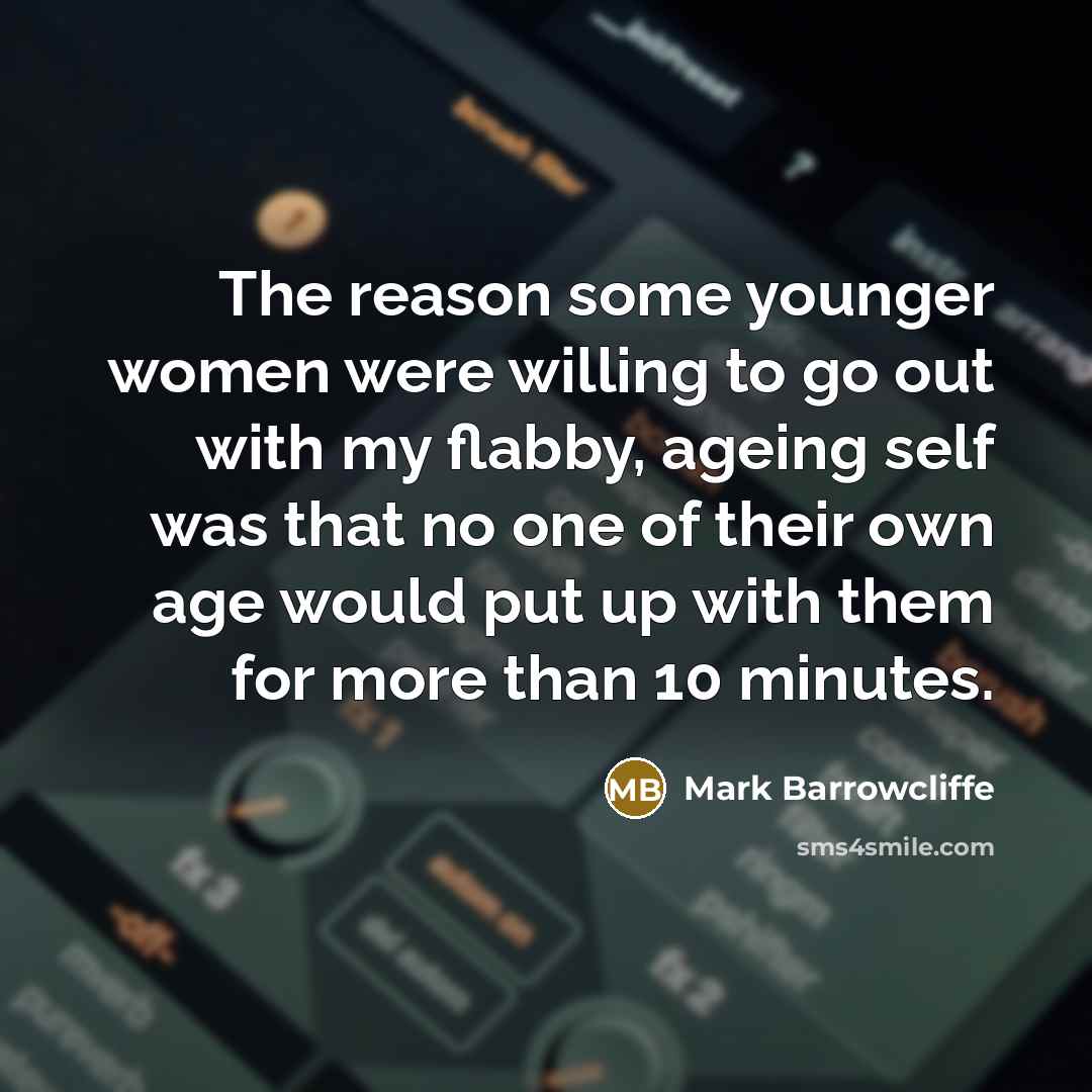 “The reason some younger women were willing to go out with my flabby, ageing self was that no one of their own age would put up with them for more than 10 minutes.” quote by Mark Barrowcliffe