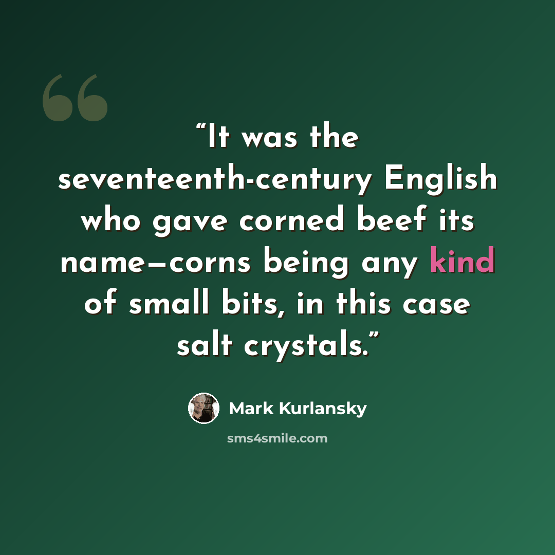 “It was the seventeenth-century English who gave corned beef its name—corns being any kind of small bits, in this case salt crystals.” quote by Mark Kurlansky