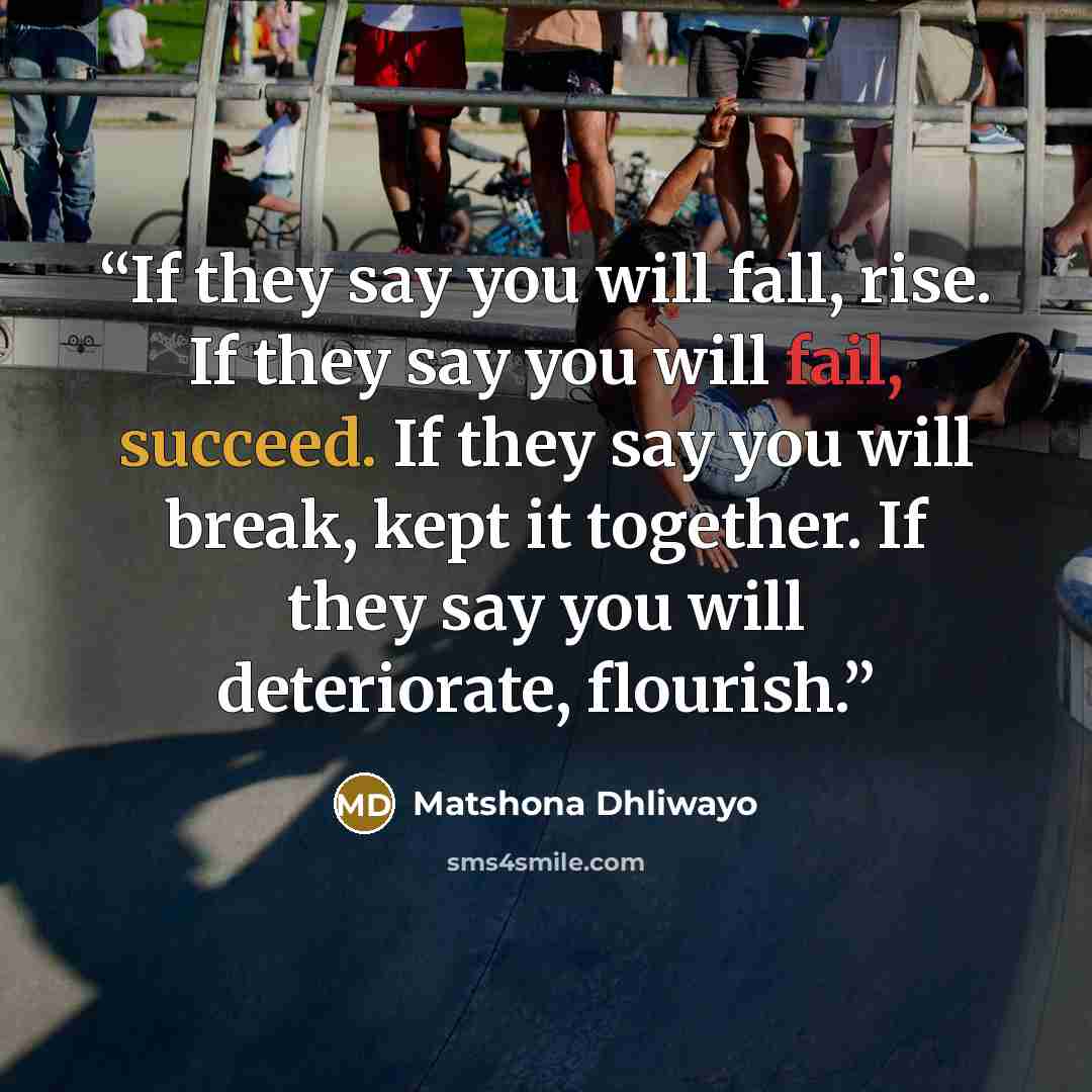 “If they say you will fall, rise. If they say you will fail, succeed. If they say you will break, kept it together. If they say you will deteriorate, flourish.” quote by Matshona Dhliwayo